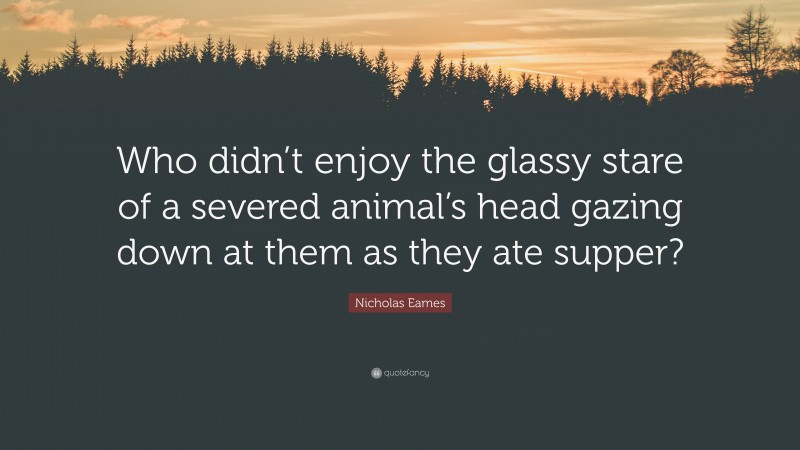 Nicholas Eames Quote: “Who didn’t enjoy the glassy stare of a severed animal’s head gazing down at them as they ate supper?”