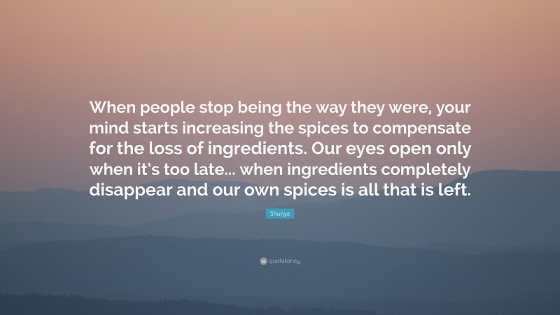 Shunya Quote: “When people stop being the way they were, your mind starts increasing the spices to compensate for the loss of ingredients. Our eyes open only when it’s too late... when ingredients completely disappear and our own spices is all that is left.”