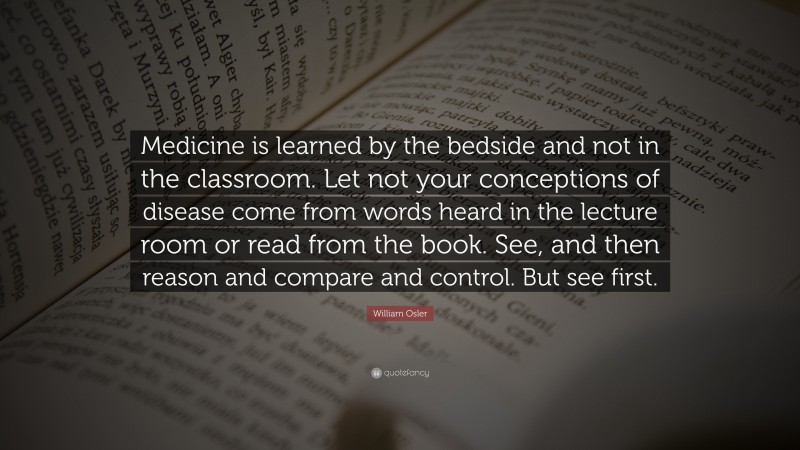 William Osler Quote: “Medicine is learned by the bedside and not in the classroom. Let not your conceptions of disease come from words heard in the lecture room or read from the book. See, and then reason and compare and control. But see first.”