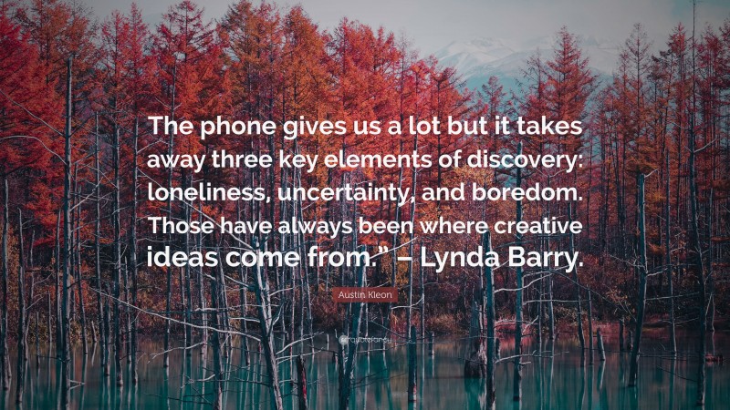 Austin Kleon Quote: “The phone gives us a lot but it takes away three key elements of discovery: loneliness, uncertainty, and boredom. Those have always been where creative ideas come from.” – Lynda Barry.”