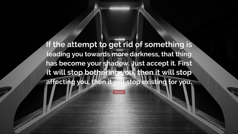 Shunya Quote: “If the attempt to get rid of something is leading you towards more darkness, that thing has become your shadow. Just accept it. First it will stop bothering you, then it will stop affecting you, then it will stop existing for you.”