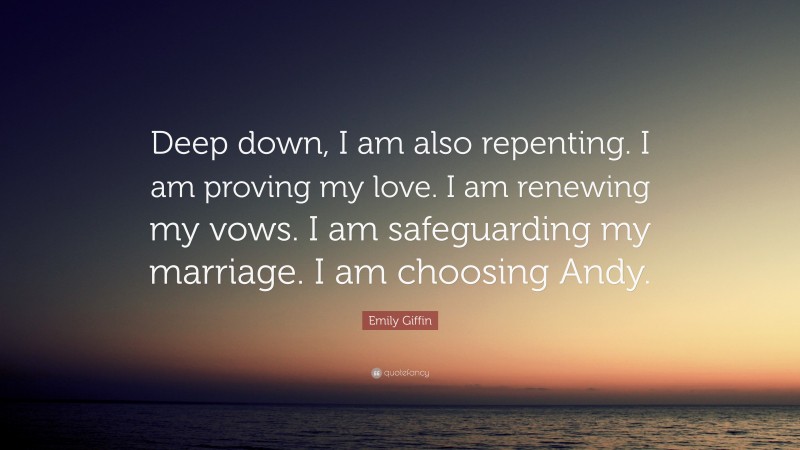 Emily Giffin Quote: “Deep down, I am also repenting. I am proving my love. I am renewing my vows. I am safeguarding my marriage. I am choosing Andy.”