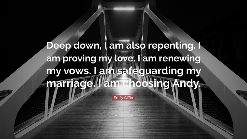 Emily Giffin Quote: “Deep down, I am also repenting. I am proving my love. I am renewing my vows. I am safeguarding my marriage. I am choosing Andy.”