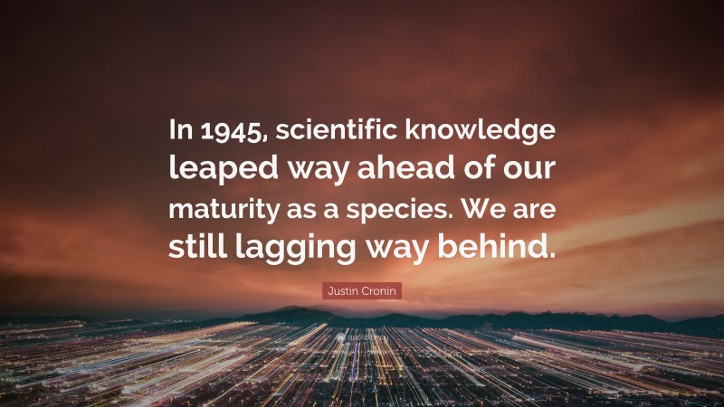 Justin Cronin Quote: “In 1945, scientific knowledge leaped way ahead of our maturity as a species. We are still lagging way behind.”
