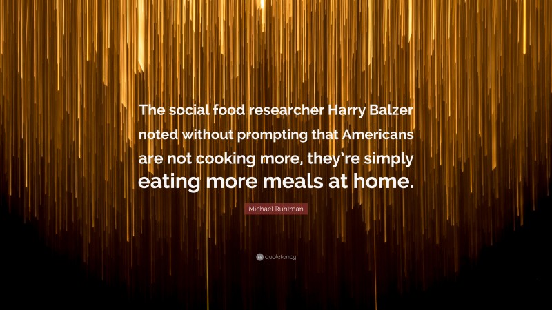 Michael Ruhlman Quote: “The social food researcher Harry Balzer noted without prompting that Americans are not cooking more, they’re simply eating more meals at home.”