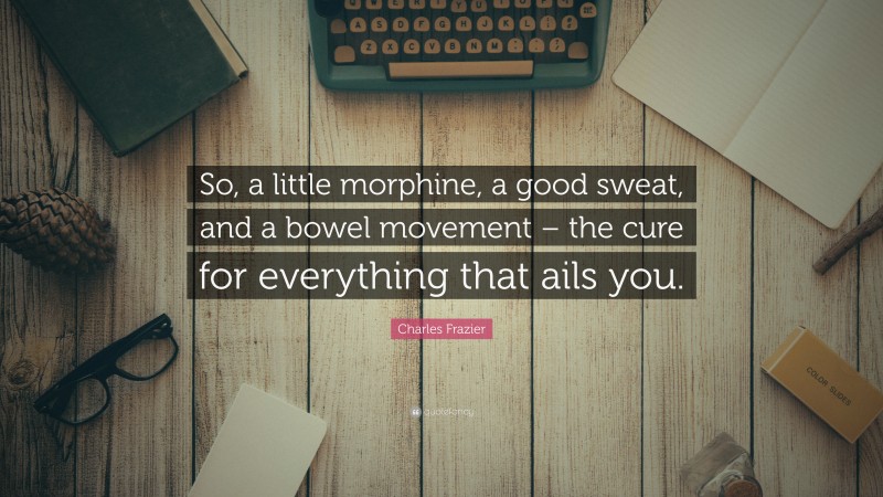 Charles Frazier Quote: “So, a little morphine, a good sweat, and a bowel movement – the cure for everything that ails you.”