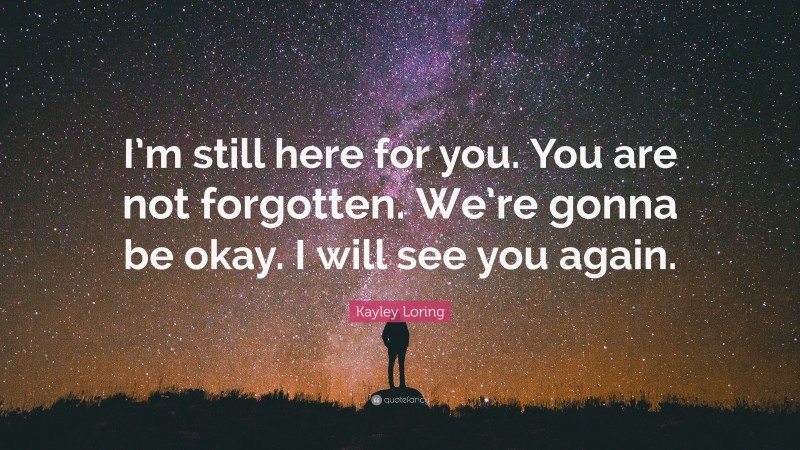 Kayley Loring Quote: “I’m still here for you. You are not forgotten. We’re gonna be okay. I will see you again.”