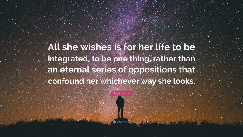 Rachel Cusk Quote: “All she wishes is for her life to be integrated, to be one thing, rather than an eternal series of oppositions that confound her whichever way she looks.”