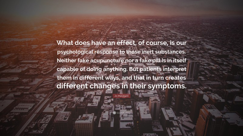 Jo Marchant Quote: “What does have an effect, of course, is our psychological response to those inert substances. Neither fake acupuncture nor a fake pill is in itself capable of doing anything. But patients interpret them in different ways, and that in turn creates different changes in their symptoms.”