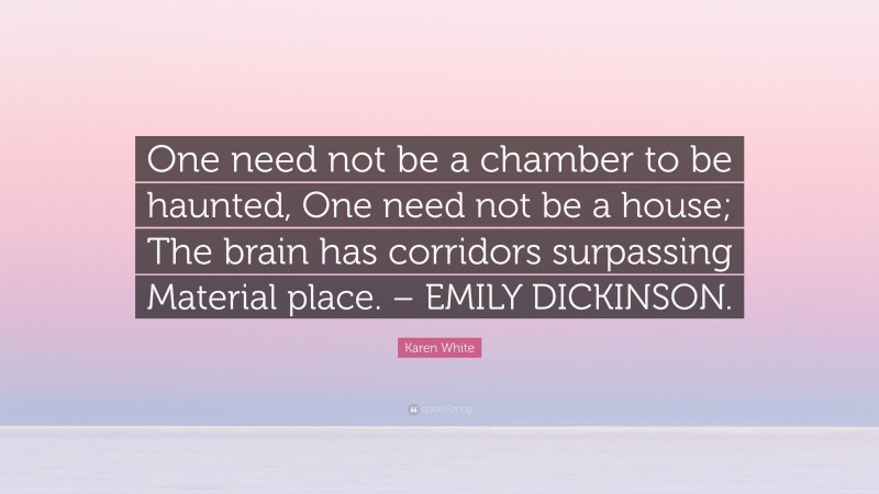 Karen White Quote: “One need not be a chamber to be haunted, One need not be a house; The brain has corridors surpassing Material place. – EMILY DICKINSON.”