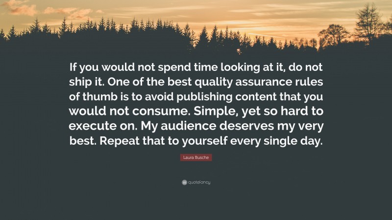 Laura Busche Quote: “If you would not spend time looking at it, do not ship it. One of the best quality assurance rules of thumb is to avoid publishing content that you would not consume. Simple, yet so hard to execute on. My audience deserves my very best. Repeat that to yourself every single day.”