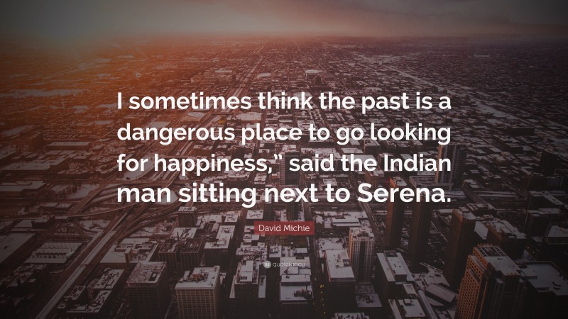 David Michie Quote: “I sometimes think the past is a dangerous place to go looking for happiness,” said the Indian man sitting next to Serena.”