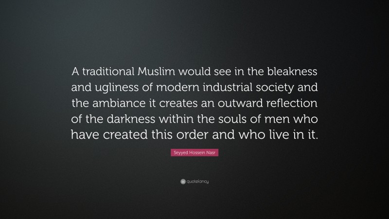 Seyyed Hossein Nasr Quote: “A traditional Muslim would see in the bleakness and ugliness of modern industrial society and the ambiance it creates an outward reflection of the darkness within the souls of men who have created this order and who live in it.”