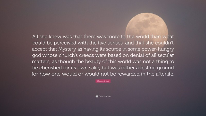 Charles de Lint Quote: “All she knew was that there was more to the world than what could be perceived with the five senses, and that she couldn’t accept that Mystery as having its source in some power-hungry god whose church’s creeds were based on denial of all secular matters, as though the beauty of this world was not a thing to be cherished for its own sake, but was rather a testing ground for how one would or would not be rewarded in the afterlife.”