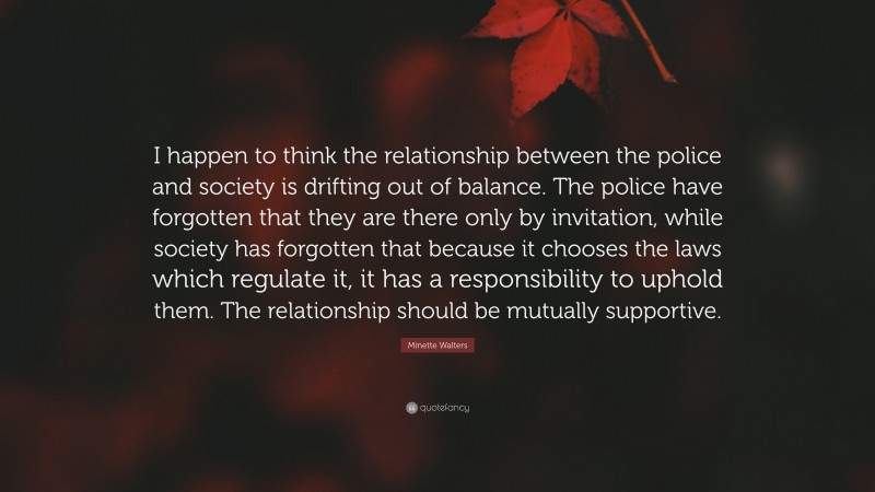 Minette Walters Quote: “I happen to think the relationship between the police and society is drifting out of balance. The police have forgotten that they are there only by invitation, while society has forgotten that because it chooses the laws which regulate it, it has a responsibility to uphold them. The relationship should be mutually supportive.”