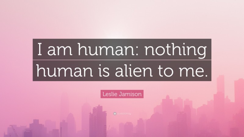 Leslie Jamison Quote: “I am human: nothing human is alien to me.”