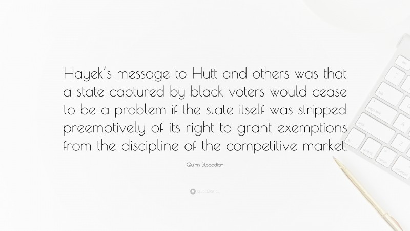 Quinn Slobodian Quote: “Hayek’s message to Hutt and others was that a state captured by black voters would cease to be a problem if the state itself was stripped preemptively of its right to grant exemptions from the discipline of the competitive market.”