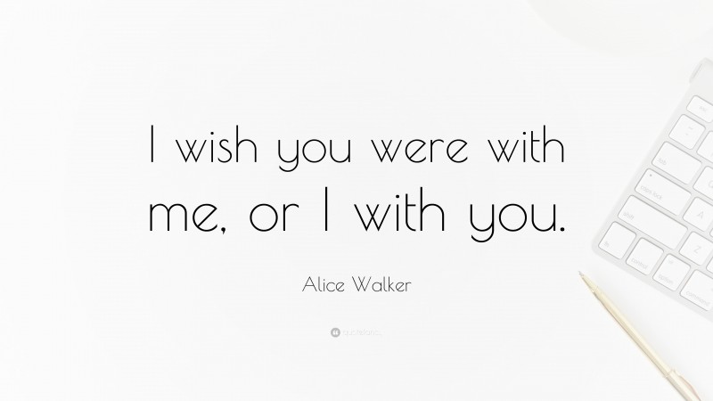 Alice Walker Quote: “I wish you were with me, or I with you.”