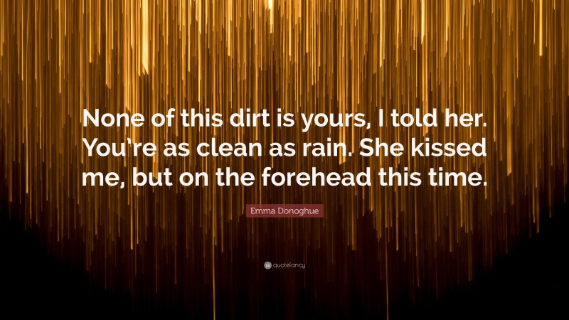 Emma Donoghue Quote: “None of this dirt is yours, I told her. You’re as clean as rain. She kissed me, but on the forehead this time.”