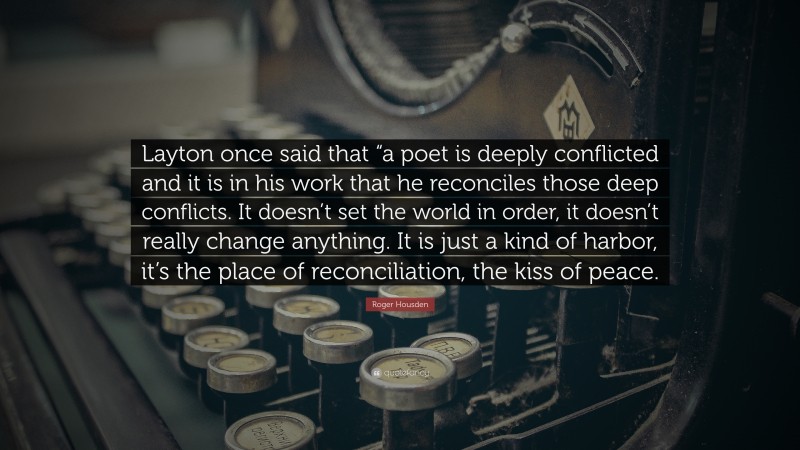 Roger Housden Quote: “Layton once said that “a poet is deeply conflicted and it is in his work that he reconciles those deep conflicts. It doesn’t set the world in order, it doesn’t really change anything. It is just a kind of harbor, it’s the place of reconciliation, the kiss of peace.”