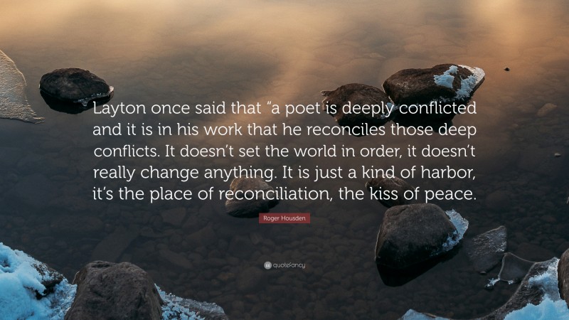 Roger Housden Quote: “Layton once said that “a poet is deeply conflicted and it is in his work that he reconciles those deep conflicts. It doesn’t set the world in order, it doesn’t really change anything. It is just a kind of harbor, it’s the place of reconciliation, the kiss of peace.”