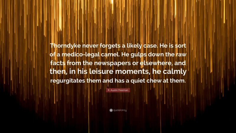 R. Austin Freeman Quote: “Thorndyke never forgets a likely case. He is sort of a medico-legal camel. He gulps down the raw facts from the newspapers or elsewhere, and then, in his leisure moments, he calmly regurgitates them and has a quiet chew at them.”