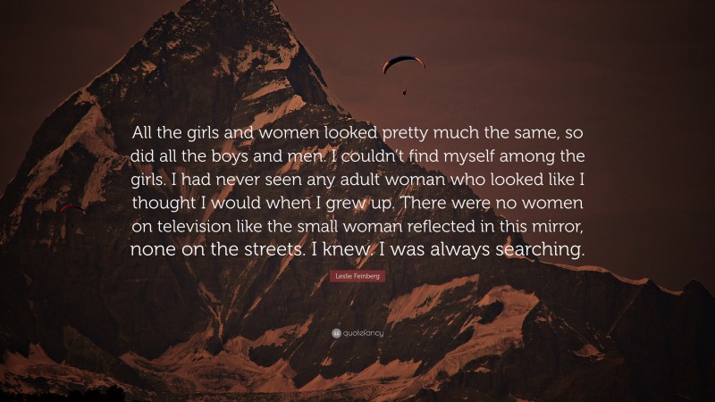 Leslie Feinberg Quote: “All the girls and women looked pretty much the same, so did all the boys and men. I couldn’t find myself among the girls. I had never seen any adult woman who looked like I thought I would when I grew up. There were no women on television like the small woman reflected in this mirror, none on the streets. I knew. I was always searching.”