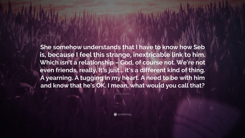 Sophie Kinsella Quote: “She somehow understands that I have to know how Seb is, because I feel this strange, inextricable link to him. Which isn’t a relationship – God, of course not. We’re not even friends, really. It’s just... it’s a different kind of thing. A yearning. A tugging in my heart. A need to be with him and know that he’s OK. I mean, what would you call that?”
