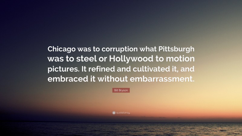 Bill Bryson Quote: “Chicago was to corruption what Pittsburgh was to steel or Hollywood to motion pictures. It refined and cultivated it, and embraced it without embarrassment.”