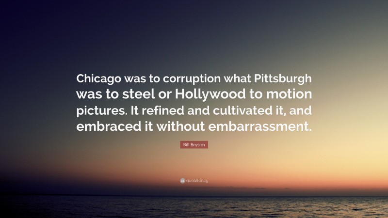 Bill Bryson Quote: “Chicago was to corruption what Pittsburgh was to steel or Hollywood to motion pictures. It refined and cultivated it, and embraced it without embarrassment.”