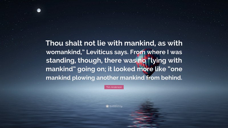 Tim Anderson Quote: “Thou shalt not lie with mankind, as with womankind,” Leviticus says. From where I was standing, though, there was no “lying with mankind” going on; it looked more like “one mankind plowing another mankind from behind.”