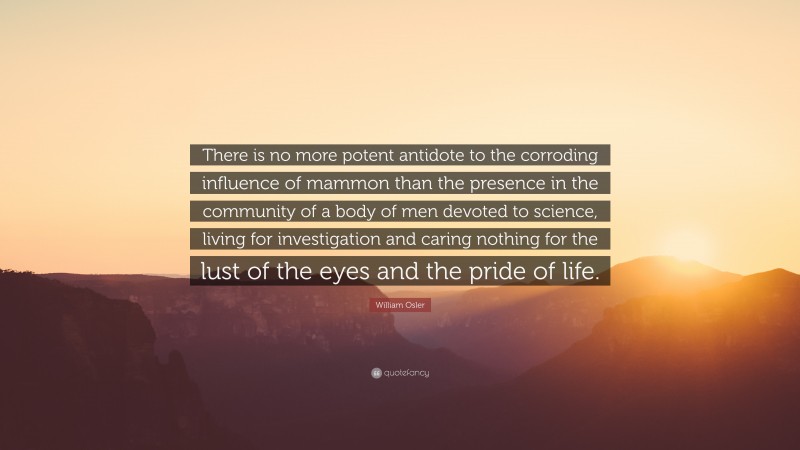 William Osler Quote: “There is no more potent antidote to the corroding influence of mammon than the presence in the community of a body of men devoted to science, living for investigation and caring nothing for the lust of the eyes and the pride of life.”