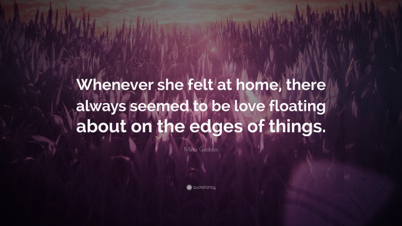 Meia Geddes Quote: “Whenever she felt at home, there always seemed to be love floating about on the edges of things.”