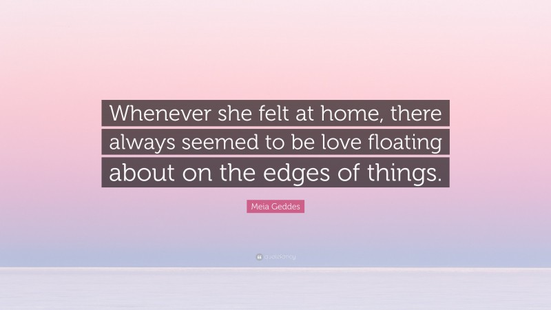Meia Geddes Quote: “Whenever she felt at home, there always seemed to be love floating about on the edges of things.”