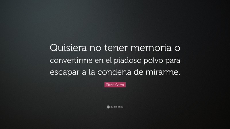 Elena Garro Quote: “Quisiera no tener memoria o convertirme en el piadoso polvo para escapar a la condena de mirarme.”