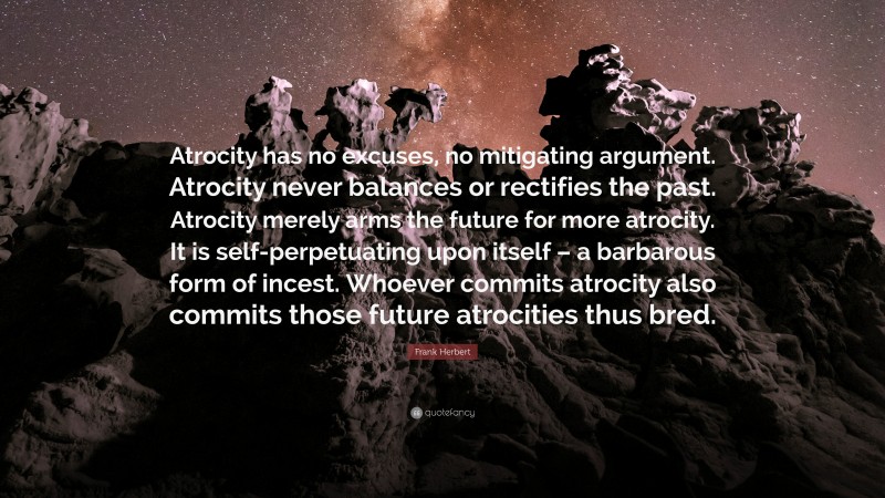 Frank Herbert Quote: “Atrocity has no excuses, no mitigating argument. Atrocity never balances or rectifies the past. Atrocity merely arms the future for more atrocity. It is self-perpetuating upon itself – a barbarous form of incest. Whoever commits atrocity also commits those future atrocities thus bred.”