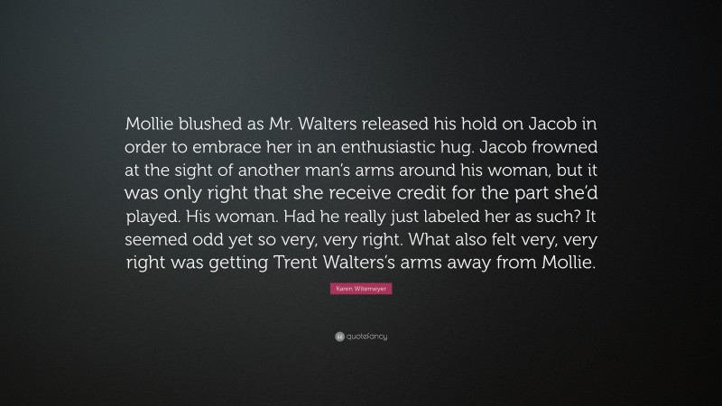 Karen Witemeyer Quote: “Mollie blushed as Mr. Walters released his hold on Jacob in order to embrace her in an enthusiastic hug. Jacob frowned at the sight of another man’s arms around his woman, but it was only right that she receive credit for the part she’d played. His woman. Had he really just labeled her as such? It seemed odd yet so very, very right. What also felt very, very right was getting Trent Walters’s arms away from Mollie.”