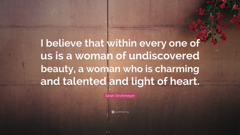 Sarah Strohmeyer Quote: “I believe that within every one of us is a woman of undiscovered beauty, a woman who is charming and talented and light of heart.”