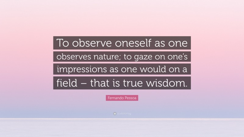 Fernando Pessoa Quote: “To observe oneself as one observes nature; to gaze on one’s impressions as one would on a field – that is true wisdom.”