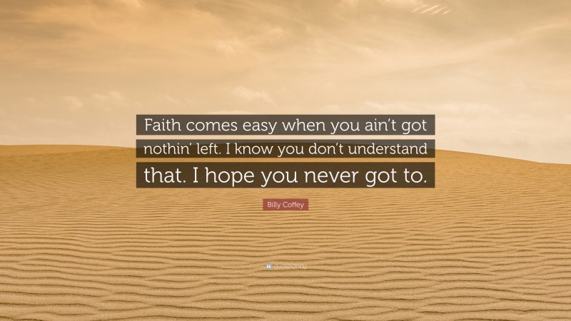 Billy Coffey Quote: “Faith comes easy when you ain’t got nothin’ left. I know you don’t understand that. I hope you never got to.”