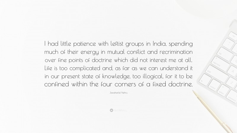 Jawaharlal Nehru Quote: “I had little patience with leftist groups in India, spending much of their energy in mutual conflict and recrimination over fine points of doctrine which did not interest me at all. Life is too complicated and, as far as we can understand it in our present state of knowledge, too illogical, for it to be confined within the four corners of a fixed doctrine.”