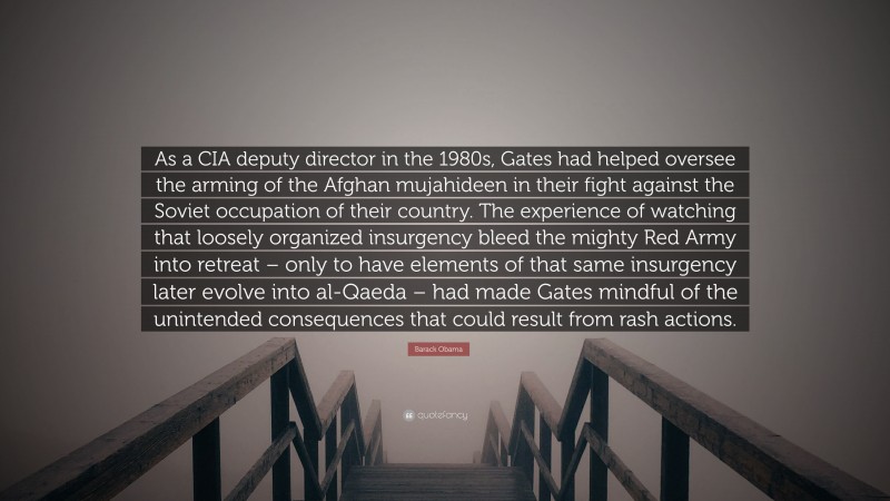 Barack Obama Quote: “As a CIA deputy director in the 1980s, Gates had helped oversee the arming of the Afghan mujahideen in their fight against the Soviet occupation of their country. The experience of watching that loosely organized insurgency bleed the mighty Red Army into retreat – only to have elements of that same insurgency later evolve into al-Qaeda – had made Gates mindful of the unintended consequences that could result from rash actions.”