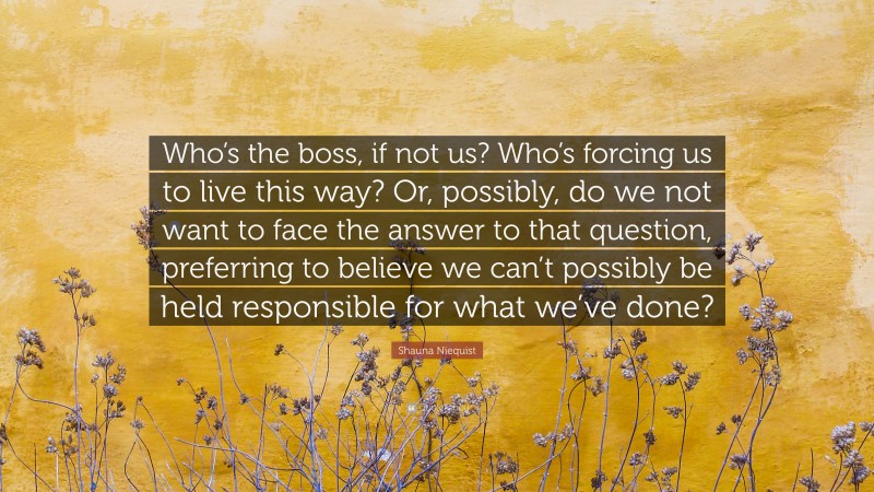 Shauna Niequist Quote: “Who’s the boss, if not us? Who’s forcing us to live this way? Or, possibly, do we not want to face the answer to that question, preferring to believe we can’t possibly be held responsible for what we’ve done?”