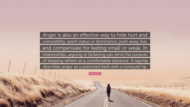 Rick Hanson Quote: “Anger is also an effective way to hide hurt and vulnerability, assert status or dominance, push away fear, and compensate for feeling small or weak. In relationships, arguing or bickering can serve the purpose of keeping others at a comfortable distance. A saying describes anger as a poisoned barb with a honeyed tip.”