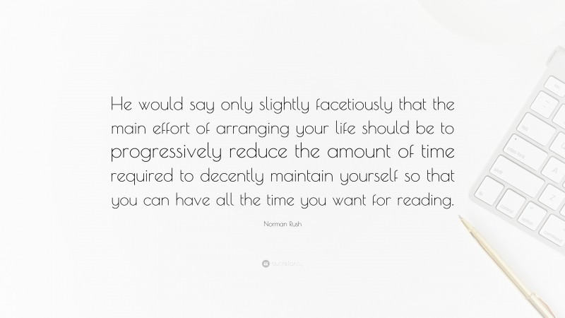 Norman Rush Quote: “He would say only slightly facetiously that the main effort of arranging your life should be to progressively reduce the amount of time required to decently maintain yourself so that you can have all the time you want for reading.”