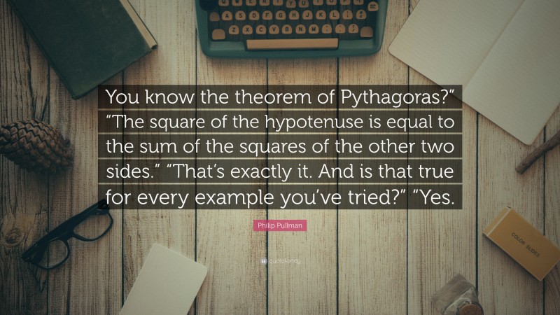 Philip Pullman Quote: “You know the theorem of Pythagoras?” “The square of the hypotenuse is equal to the sum of the squares of the other two sides.” “That’s exactly it. And is that true for every example you’ve tried?” “Yes.”