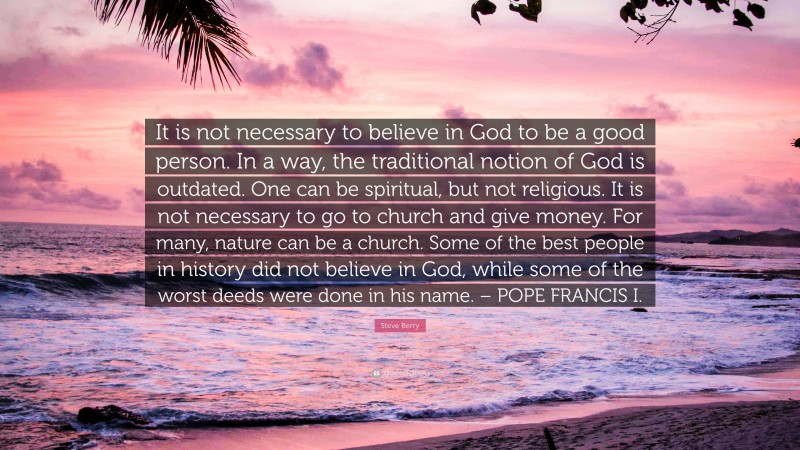 Steve Berry Quote: “It is not necessary to believe in God to be a good person. In a way, the traditional notion of God is outdated. One can be spiritual, but not religious. It is not necessary to go to church and give money. For many, nature can be a church. Some of the best people in history did not believe in God, while some of the worst deeds were done in his name. – POPE FRANCIS I.”