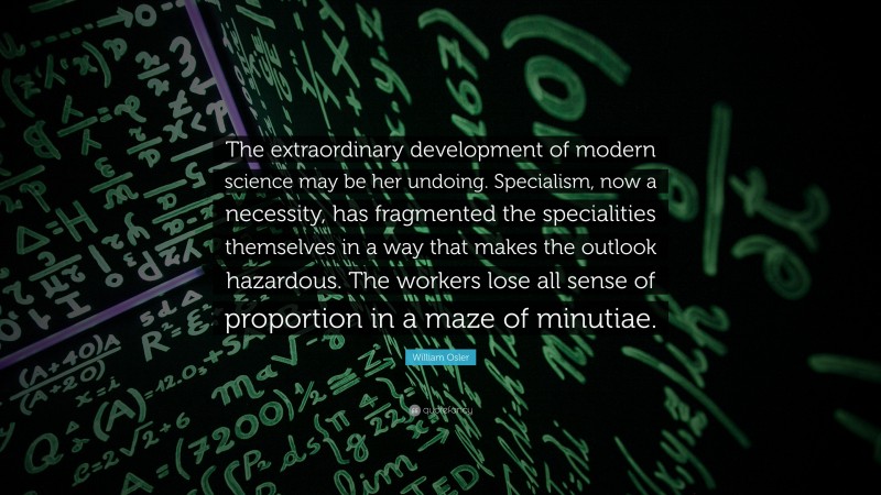William Osler Quote: “The extraordinary development of modern science may be her undoing. Specialism, now a necessity, has fragmented the specialities themselves in a way that makes the outlook hazardous. The workers lose all sense of proportion in a maze of minutiae.”