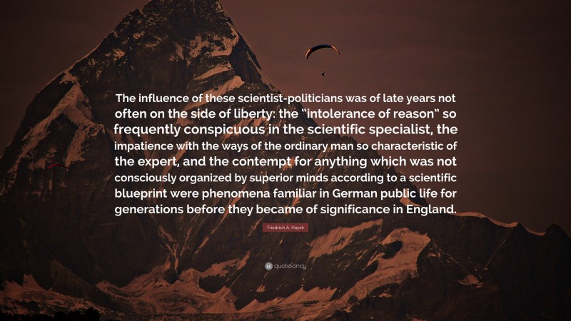 Friedrich A. Hayek Quote: “The influence of these scientist-politicians was of late years not often on the side of liberty: the “intolerance of reason” so frequently conspicuous in the scientific specialist, the impatience with the ways of the ordinary man so characteristic of the expert, and the contempt for anything which was not consciously organized by superior minds according to a scientific blueprint were phenomena familiar in German public life for generations before they became of significance in England.”