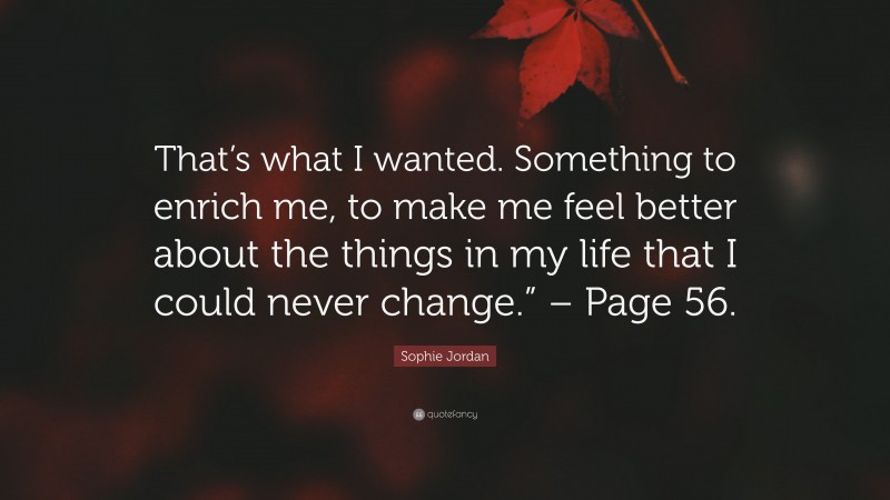 Sophie Jordan Quote: “That’s what I wanted. Something to enrich me, to make me feel better about the things in my life that I could never change.” – Page 56.”